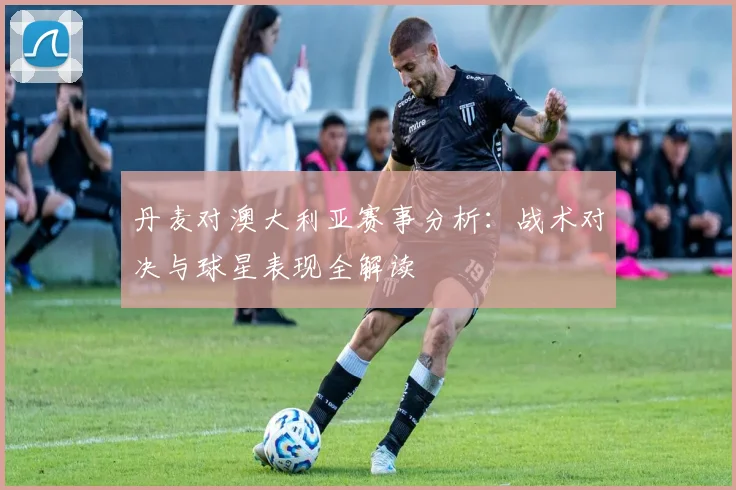 丹麦对澳大利亚赛事分析：战术对决与球星表现全解读